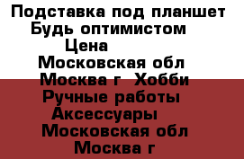 Подставка под планшет“Будь оптимистом“ › Цена ­ 2 300 - Московская обл., Москва г. Хобби. Ручные работы » Аксессуары   . Московская обл.,Москва г.